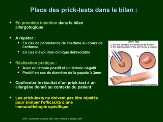 Place des prick-tests dans le bilan :

•   En première intention dans le bilan
    allergologique

•   A répéter :
     •   En cas de persistance de l’asthme au cours de
         l’enfance
     •   En cas d’évolution clinique défavorable


•   Réalisation pratique :
     •   Avec un témoin positif et un témoin négatif
     •   Positif en cas de diamètre de la papule ≥ 3mm

•   Confronter le résultat d’un prick-test à un
    allergène donné au contexte du patient

•   Les prick-tests ne doivent pas être répétés
    pour évaluer l’efficacité d’une
    immunothérapie spécifique

         SPLF. Conférence d’experts SPLF 2007: Asthme et allergie. 2007
 