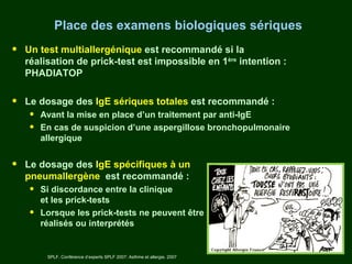 Place des examens biologiques sériques
•   Un test multiallergénique est recommandé si la
    réalisation de prick-test est impossible en 1ère intention :
    PHADIATOP


•   Le dosage des IgE sériques totales est recommandé :
     •   Avant la mise en place d’un traitement par anti-IgE
     •   En cas de suspicion d’une aspergillose bronchopulmonaire
         allergique


•   Le dosage des IgE spécifiques à un
    pneumallergène est recommandé :
     •   Si discordance entre la clinique
         et les prick-tests
     •   Lorsque les prick-tests ne peuvent être
         réalisés ou interprétés


          SPLF. Conférence d’experts SPLF 2007: Asthme et allergie. 2007
 