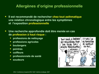 Allergènes d’origine professionnelle

•   Il est recommandé de rechercher chez tout asthmatique
    une relation chronologique entre les symptômes
    et l’exposition professionnelle


•   Une recherche approfondie doit être menée en cas
    de profession à haut risque :
    •   professions de nettoyage
    •   professions agricoles
    •   boulangers
    •   peintres
    •   coiffeurs
    •   professionnels de santé
    •   soudeurs



        SPLF. Conférence d’experts SPLF 2007: Asthme et allergie. 2007
 