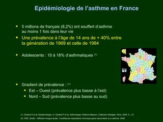 Epidémiologie de l’asthme en France


•    5 millions de français (8,2%) ont souffert d’asthme
     au moins 1 fois dans leur vie
•    Une prévalence à l’âge de 14 ans de + 40% entre
     la génération de 1969 et celle de 1984

•    Adolescents : 10 à 18% d’asthmatiques (1)




•    Gradient de prévalence : (1)
      • Est – Ouest (prévalence plus basse à l’est)
      • Nord – Sud (prévalence plus basse au sud)

    (1) Godard P et al. Epidémiologie. In: Godard P et al. Asthmologie. Editions Masson, Collection Abrégés. Paris, 2000: 5 – 21
    (2) HAS. Guide – Affection longue durée : Insuffisance respiratoire chronique grave secondaire à un asthme. 2006
 