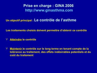 Prise en charge : GINA 2006
              http://www.ginasthma.com

Un objectif principal : Le   contrôle de l’asthme

Les traitements choisis doivent permettre d’obtenir ce contrôle


∀ Atteindre le contrôle


∀ Maintenir le contrôle sur le long terme en tenant compte de la
  tolérance au traitement, des effets indésirables potentiels et du
  coût du traitement
 