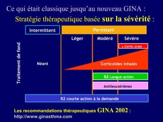 Ce qui était classique jusqu’au nouveau GINA :
  Stratégie thérapeutique basée sur la sévérité :
                        Intermittent                   Persistant
                                            Léger        Modéré         Sévère
   Traitement de fond




                                                                       ± Cortic orale




                           Néant                           Corticoïdes inhalés


                                                            ß2 Longue action

                                                            Antileucotriènes


                                       ß2 courte action à la demande

  Les recommandations thérapeutiques GINA                           2002 :
  http://www.ginasthma.com
 
