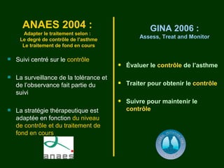 ANAES 2004 :                                   GINA 2006 :
      Adapter le traitement selon :
     Le degré de contrôle de l’asthme
                                                 Assess, Treat and Monitor
      Le traitement de fond en cours

   Suivi centré sur le contrôle
                                         •   Évaluer le contrôle de l’asthme
   La surveillance de la tolérance et
    de l’observance fait partie du       •   Traiter pour obtenir le contrôle
    suivi
                                         •   Suivre pour maintenir le
   La stratégie thérapeutique est           contrôle
    adaptée en fonction du niveau
    de contrôle et du traitement de
    fond en cours
 