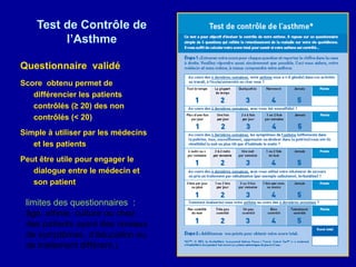 Test de Contrôle de
         l’Asthme

Questionnaire validé
Score obtenu permet de
   différencier les patients
   contrôlés (≥ 20) des non
   contrôlés (< 20)
Simple à utiliser par les médecins
   et les patients
Peut être utile pour engager le
   dialogue entre le médecin et
   son patient

 limites des questionnaires :
 âge, ethnie, culture ou chez
 des patients ayant des niveaux
 de symptômes, d’éducation ou
 de traitement différent,)
 