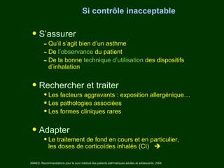 Si contrôle inacceptable


 • S’assurer
          - Qu’il s’agit bien d’un asthme
          - De l’observance du patient
          - De la bonne technique d’utilisation des dispositifs
             d’inhalation


 • Rechercher et traiter
          • Les facteurs aggravants : exposition allergénique…
          • Les pathologies associées
          • Les formes cliniques rares

 • Adapter
          • Le traitement de fond en cours et en particulier,
             les doses de corticoïdes inhalés (CI) 

ANAES. Recommandations pour le suivi médical des patients asthmatiques adultes et adolescents. 2004
 