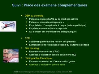 Suivi : Place des examens complémentaires

            •     DEP au domicile :
                     •    Patients à risque d’AAG ou de mort par asthme
                     •    Patients « mauvais percepteurs »
                     •    En prévision d’une période à risque (saison pollinique)
                     •    En période de contrôle inacceptable
                     •    Au moment des modifications thérapeutiques


            •     EFR :
                     •    Systématiquement dans le suivi des patients
                     •    La fréquence de réalisation dépend du traitement de fond
            •     Gaz du sang :
                     •    Recommandés en cas d’AAG
                     •    Absence d’indication dans le suivi (hors IRC)
            •     Radiographie thoracique :
                     •    Recommandée en cas d’exacerbation grave.
                     •    Absence d’indication dans le suivi


ANAES. Recommandations pour le suivi médical des patients asthmatiques adultes et adolescents. 2004
 