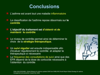 Conclusions
 L’asthme est avant tout une maladie inflammatoire

 La classification de l’asthme repose désormais sur le
  contrôle

 L’objectif du traitement est d’obtenir et de
  maintenir le contrôle

 Le niveau de contrôle permet ainsi de déterminer le
  choix de la stratégie thérapeutique.

 Un suivi régulier est ensuite indispensable afin
  d’évaluer régulièrement le contrôle et adapter la
  thérapeutique si nécessaire
 La fréquence des consultations de suivi ainsi que des
  EFR dépend de la dose de corticoïde nécessaire à
  l’obtention du contrôle


      GINA 2006 NIH/NHBLI. Global INitiative for Asthma updated 2006 from NHBLI/WO World Report Global Strategy for asthma
      management and prevention. Issued Nov 2006.
 