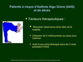 Patients à risque d’Asthme Aigu Grave (AAG)
                 et de décès


                              • Facteurs thérapeutiques :
                                      • maladie observance et/ou déni de la
                                        Mauvaise


                                      •    Utilisation de 3 médicaments (ou plus) pour
                                           l’asthme

                                      •    Arrêt d’une corticothérapie dans les 3 mois
                                           précédent l’AAG




 ANAES. Recommandations pour le suivi médical des patients asthmatiques adultes et adolescents. 2004
 
