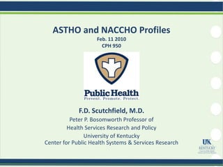 ASTHO and NACCHO Profiles
                    Feb. 11 2010
                      CPH 950




             F.D. Scutchfield, M.D.
          Peter P. Bosomworth Professor of
         Health Services Research and Policy
                University of Kentucky
Center for Public Health Systems & Services Research
 