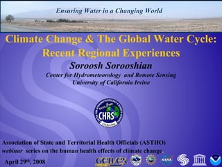 Center for Hydrometeorology and Remote Sensing, University of California, Irvine 
Ensuring Water in a Changing WorldEnsuring WorldAssociation of State and Territorial Health Officials (ASTHO) webinar series on the human health effects of climate change. April 29th, 2008Climate Change & The Global Water Cycle: Recent Regional Experiences Soroosh Sorooshian Center for Hydrometeorology and Remote SensingUniversity of California Irvine  