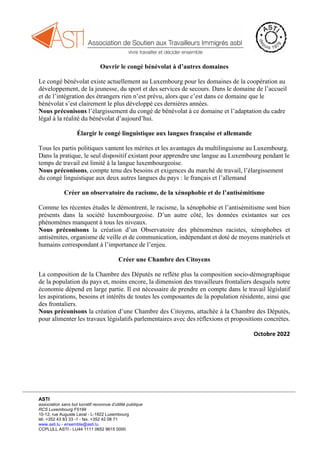 ASTI
association sans but lucratif reconnue d’utilité publique
RCS Luxembourg F5199
10-12, rue Auguste Laval - L-1922 Luxembourg
tél. +352 43 83 33 -1 - fax. +352 42 08 71
www.asti.lu - ensemble@asti.lu
CCPLULL ASTI - LU44 1111 0652 9615 0000
Ouvrir le congé bénévolat à d’autres domaines
Le congé bénévolat existe actuellement au Luxembourg pour les domaines de la coopération au
développement, de la jeunesse, du sport et des services de secours. Dans le domaine de l’accueil
et de l’intégration des étrangers rien n’est prévu, alors que c’est dans ce domaine que le
bénévolat s’est clairement le plus développé ces dernières années.
Nous préconisons l’élargissement du congé de bénévolat à ce domaine et l’adaptation du cadre
légal à la réalité du bénévolat d’aujourd’hui.
Élargir le congé linguistique aux langues française et allemande
Tous les partis politiques vantent les mérites et les avantages du multilinguisme au Luxembourg.
Dans la pratique, le seul dispositif existant pour apprendre une langue au Luxembourg pendant le
temps de travail est limité à la langue luxembourgeoise.
Nous préconisons, compte tenu des besoins et exigences du marché de travail, l’élargissement
du congé linguistique aux deux autres langues du pays : le français et l’allemand
Créer un observatoire du racisme, de la xénophobie et de l’antisémitisme
Comme les récentes études le démontrent, le racisme, la xénophobie et l’antisémitisme sont bien
présents dans la société luxembourgeoise. D’un autre côté, les données existantes sur ces
phénomènes manquent à tous les niveaux.
Nous préconisons la création d’un Observatoire des phénomènes racistes, xénophobes et
antisémites, organisme de veille et de communication, indépendant et doté de moyens matériels et
humains correspondant à l’importance de l’enjeu.
Créer une Chambre des Citoyens
La composition de la Chambre des Députés ne reflète plus la composition socio-démographique
de la population du pays et, moins encore, la dimension des travailleurs frontaliers desquels notre
économie dépend en large partie. Il est nécessaire de prendre en compte dans le travail législatif
les aspirations, besoins et intérêts de toutes les composantes de la population résidente, ainsi que
des frontaliers.
Nous préconisons la création d’une Chambre des Citoyens, attachée à la Chambre des Députés,
pour alimenter les travaux législatifs parlementaires avec des réflexions et propositions concrètes.
Octobre 2022
 