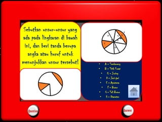 Sebutkan unsur-unsur yang 
ada pada lingkaran di bawah 
H 
ini, dan beri tanda berupa 
angka atau huruf untuk 
menunjukkan unsur tersebut! • A = Tembereng 
• B = Titik Pusat 
• C = Juring 
• D = Jari-jari 
• E = Apotema 
• F = Busur 
• G = Tali Busur 
• H = Diameter 
Question Answer 
 