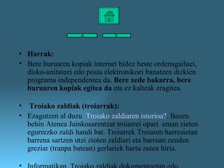 Harrak: Bere buruaren kopiak internet bidez beste ordenagailuei, disko-unitateei edo posta elektronikoei banatzen dizkien programa independentea da.  Bere xede bakarra, bere buruaren kopiak egitea da  eta ez kalteak eragitea. Troiako zaldiak (troiarrak): Ezagutzen al duzu   Troiako zaldiaren istorioa ? . Bazen behin Atenea Jainkosarentzat troiarrei opari  eman zieten egurrezko zaldi handi bat. Troiarrek Troiaren harresietan barrena sartzen utzi zioten zaldiari eta barruan zeuden greziar (tranpa batean) gerlariek hartu zuten hiria. Informatikan, Troiako zaldiak dokumentuetan edo kaltegarriak ez diruditen bestelako programetan ezkutuan sartzen diren programak dira. Haien helburua, gure ekipotik kanpo dauden pertsonak gure ekipoan sartzeko bidea aurkitzea da. Barruan daudenean, exekutatu egiten dira berez, eta hondamenak eragin ditzakete. Ez dira bikoitzen. Ospe handia duten leku publikoek Troiako gutxiago izateko aukerak dituzte. Hala ere, eskatu gabeko mezuek eta erantsita dituzten artxiboek, edo jaitsitako artxiboek troiar asko eduki ditzakete.  