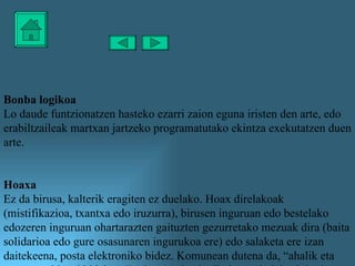 Bonba logikoa Lo daude funtzionatzen hasteko ezarri zaion eguna iristen den arte, edo erabiltzaileak martxan jartzeko programatutako ekintza exekutatzen duen arte. Hoaxa Ez da birusa, kalterik eragiten ez duelako. Hoax direlakoak (mistifikazioa, txantxa edo iruzurra), birusen inguruan edo bestelako edozeren inguruan ohartarazten gaituzten gezurretako mezuak dira (baita solidarioa edo gure osasunaren ingurukoa ere) edo salaketa ere izan daitekeena, posta elektroniko bidez. Komunean dutena da, “ahalik eta ezagun gehienei bidaltzea” eskatzen dutela. Ez itzazu halakoak inoiz ere ez berriro bidali. 