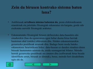 Zein da birusen kontrako sistema baten lana? Antibirusak  artxiboen sistema babesten du , posta elektronikoaren eranskinak eta jaitsitako fitxategiak eskaneatuz eta kargatu, gorde edo exekutatu aurretik fitxategiak arakatuz.  Eskaneatutako fitxategiak birusen definizioko datu-baseekin edo sinadurekin (hau da eguneratuta egon behar duena birus berriak hauteman ahal izateko) alderatzen ditu. Halako eskaneatzearekin gezurrezko positiboak arraroak dira. Badago beste modu bateko eskaneatzea: heuristikoen bidez: datu-basean ez dauden sinadura duten birusak hautematen saiatzen da, eredu susmagarriak bilatuz. Metodo horrek gezurrezko positiboak ere ematen ditu (softwareak birus bezala identifikatu arren, birusak ez direnak), beraz, metodo hori desaktibatu egin ohi da. 