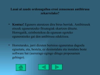 Lasai al zaude ordenagailua erosi zenuenean antibirusa zekarrelako? Kontuz!  Egunero ateratzen dira birus berriak. Antibirusek etxeek eguneratzeko fitxategiak ekartzen dituzte. Horregatik, ezinbestekoa da egunean egoteko eguneratzeko gai den antibirusa edukitzea.  Horretarako, jarri dizuten bertsioa eguneratua dagoela egiaztatu, eta, bestela, ez desinstalatu eta instalatu beste software bat (aurrerago egingo ditugu proposamen gehiago). 