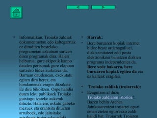 Informatikan, Troiako zaldiak dokumentuetan edo kaltegarriak ez diruditen bestelako programetan ezkutuan sartzen diren programak dira. Haien helburua, gure ekipotik kanpo dauden pertsonak gure ekipoan sartzeko bidea aurkitzea da. Barruan daudenean, exekutatu egiten dira berez, eta hondamenak eragin ditzakete. Ez dira bikoitzen. Ospe handia duten leku publikoek Troiako gutxiago izateko aukerak dituzte. Hala ere, eskatu gabeko mezuek eta erantsita dituzten artxiboek, edo jaitsitako artxiboek troiar asko eduki ditzakete.  Harrak: Bere buruaren kopiak internet bidez beste ordenagailuei, disko-unitateei edo posta elektronikoei banatzen dizkien programa independentea da.  Bere xede bakarra, bere buruaren kopiak egitea da  eta ez kalteak eragitea. Troiako zaldiak (troiarrak): Ezagutzen al duzu   Troiako zaldiaren istorioa ? . Bazen behin Atenea Jainkosarentzat troiarrei opari  eman zieten egurrezko zaldi handi bat. Troiarrek Troiaren harresietan barrena sartzen utzi zioten zaldiari eta barruan zeuden greziar (tranpa batean) gerlariek hartu zuten hiria. 
