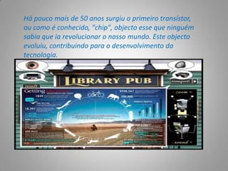 Há pouco mais de 50 anos surgiu o primeiro transístor, ou como é conhecido, "chip", objecto esse que ninguém sabia que ia revolucionar o nosso mundo. Este objecto evoluiu, contribuindo para o desenvolvimento da tecnologia.