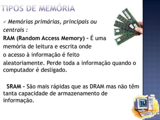 Memórias primárias, principais ou
centrais :
RAM (Random Access Memory) – É uma
memória de leitura e escrita onde
o acesso à informação é feito
aleatoriamente. Perde toda a informação quando o
computador é desligado.


SRAM – São mais rápidas que as DRAM mas não têm
tanta capacidade de armazenamento de
informação.

 