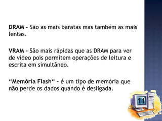 DRAM – São as mais baratas mas também as mais
lentas.
VRAM – São mais rápidas que as DRAM para ver
de vídeo pois permitem operações de leitura e
escrita em simultâneo.
“Memória Flash“ – é um tipo de memória que
não perde os dados quando é desligada.

 
