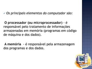 

Os principais elementos do computador são:

O processador (ou microprocessador) - é
responsável pelo tratamento de informações
armazenadas em memória (programas em código
de máquina e dos dados).
A memória - é responsável pela armazenagem
dos programas e dos dados.

 