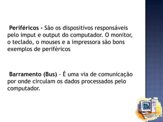 Periféricos - São os dispositivos responsáveis
pelo imput e output do computador. O monitor,
o teclado, o mouses e a impressora são bons
exemplos de periféricos

Barramento (Bus) - É uma via de comunicação
por onde circulam os dados processados pelo
computador.

 