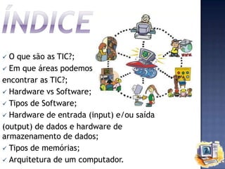 O que são as TIC?;
 Em que áreas podemos
encontrar as TIC?;
 Hardware vs Software;
 Tipos de Software;
 Hardware de entrada (input) e/ou saída
(output) de dados e hardware de
armazenamento de dados;
 Tipos de memórias;
 Arquitetura de um computador.


 