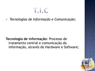 

Tecnologias de Informação e Comunicação;

Tecnologia de informação: Processo de
tratamento central e comunicação da
informação, através do Hardware e Software;

 