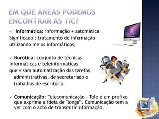 Informática: informação + automática
Significado : tratamento de informação
utilizando meios informáticos;


Burótica: conjunto de técnicas
informáticas e teleinformáticas
que visam automatização das tarefas
administrativas, de secretariado e
trabalhos de escritório.




Comunicação: Telecomunicação - Tele é um prefixo
que exprime a ideia de "longe”. Comunicação tem a
ver com o acto de transmitir informação.

 