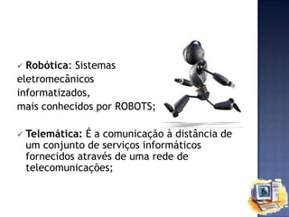 Robótica: Sistemas
eletromecânicos
informatizados,
mais conhecidos por ROBOTS;




Telemática: É a comunicação à distância de
um conjunto de serviços informáticos
fornecidos através de uma rede de
telecomunicações;

 