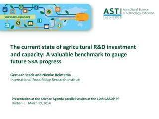 The current state of agricultural R&D investment
and capacity: A valuable benchmark to gauge
future S3A progress
Gert-Jan Stads and Nienke Beintema
International Food Policy Research Institute
Presentation at the Science Agenda parallel session at the 10th CAADP PP
Durban | March 19, 2014
 