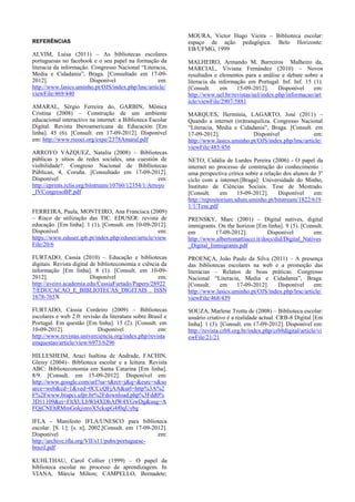 REFERÊNCIAS

ALVIM, Luísa (2011) – As bibliotecas escolares
portuguesas no facebook e o seu papel na formação da
literacia da informação. Congresso Nacional “Literacia,
Media e Cidadania”, Braga. [Consultado em 17-092012].
Disponível
em:
http://www.lasics.uminho.pt/OJS/index.php/lmc/article/
viewFile/469/440
AMARAL, Sérgio Ferreira do, GARBIN, Mônica
Cristina (2008) – Construção de um ambiente
educacional interactivo na internet: a Biblioteca Escolar
Digital. Revista Iberoamericana de Educación [Em
linha]. 45 (6). [Consult. em 17-09-2012]. Disponível
em: http://www.rieoei.org/expe/2378Amaral.pdf
ARROYO VÁZQUEZ, Natalia (2008) – Bibliotecas
públicas y sítios de redes sociales, una cuestión de
visibilidade?. Congreso Nacional de Biblliotecas
Públicas, 4, Coruña. [Consultado em 17-09-2012].
Disponível
em:
http://eprints.rclis.org/bitstream/10760/12354/1/Arroyo
_IVCongresoBP.pdf
FERREIRA, Paula, MONTEIRO, Ana Francisca (2009)
– Risco de utilização das TIC. EDUSER: revista de
educação. [Em linha]. 1 (1). [Consult. em 10-09-2012].
Disponível
em:
https://www.eduser.ipb.pt/index.php/eduser/article/view
File/20/6

MOURA, Victor Hugo Vieira – Biblioteca escolar:
espaço de ação pedagógica. Belo Horizonte:
EB/UFMG, 1999
MALHEIRO, Armando M. Barreiros Malheiro da,
MARCIAL, Viviana Fernández (2010) – Novos
resultados e elementos para a análise e debate sobre a
literacia da informação em Portugal. Inf. Inf. 15 (1).
[Consult.
em
15-09-2012].
Disponível
em:
http://www.uel.br/revistas/uel/index.php/informacao/art
icle/viewFile/2907/5881
MARQUES, Hermínia, LAGARTO, José (2011) –
Quando a internet (in)tranquiliza. Congresso Nacional
“Literacia, Media e Cidadania”, Braga. [Consult. em
17-09-2012].
Disponível
em:
http://www.lasics.uminho.pt/OJS/index.php/lmc/article/
viewFile/485/456
NETO, Cidália de Lurdes Pereira (2006) - O papel da
internet no processo de construção do conhecimento :
uma perspectiva crítica sobre a relação dos alunos do 3º
ciclo com a internet.[Braga]: Universidade do Minho,
Instituto de Ciências Sociais. Tese de Mestrado.
[Consult.
em
15-09-2012].
Disponível
em:
http://repositorium.sdum.uminho.pt/bitstream/1822/619
1/1/Tese.pdf
PRENSKY, Marc (2001) – Digital natives, digital
immigrants. On the horizon [Em linha]. 9 (5). [Consult.
em
17-09-2012].
Disponível
em:
http://www.albertomattiacci.it/docs/did/Digital_Natives
_Digital_Immigrants.pdf

FURTADO, Cassia (2010) – Educação e bibliotecas
digitais. Revista digital de biblioteconomia e ciência da
informação [Em linha]. 8 (1). [Consult. em 10-092012].
Disponível
em:
http://aveiro.academia.edu/CassiaFurtado/Papers/28922
7/EDUCACAO_E_BIBLIOTECAS_DIGITAIS . ISSN
1678-765X

PROENÇA, João Paulo da Silva (2011) – A presença
das bibliotecas escolares na web e a promoção das
literacias – Relatos de boas práticas. Congresso
Nacional “Literacia, Media e Cidadania”, Braga.
[Consult.
em
17-09-2012].
Disponível
em:
http://www.lasics.uminho.pt/OJS/index.php/lmc/article/
viewFile/468/439

FURTADO, Cássia Cordeiro (2009) – Bibliotecas
escolares e web 2.0: revisão da literatura sobre Brasil e
Portugal. Em questão [Em linha]. 15 (2). [Consult. em
10-09-2012].
Disponível
em:
http://www.revistas.univerciencia.org/index.php/revista
emquestao/article/view/6973/6296

SOUZA, Marlene Trotta de (2008) – Biblioteca escolar:
usuário criativo é a realidade actual. CRB-8 Digital [Em
linha]. 1 (3). [Consult. em 17-09-2012]. Disponível em:
http://revista.crb8.org.br/index.php/crb8digital/article/vi
ewFile/21/21

HILLESHEIM, Araci Isaltina de Andrade, FACHIN,
Gleisy (2004)– Biblioteca escolar e a leitura. Revista
ABC: Biblioteconomia em Santa Catarina [Em linha].
8/9. [Consult. em 15-09-2012]. Disponível em:
http://www.google.com/url?sa=t&rct=j&q=&esrc=s&so
urce=web&cd=1&ved=0CCcQFjAA&url=http%3A%2
F%2Fwww.brapci.ufpr.br%2Fdownload.php%3Fdd0%
3D11109&ei=FltXULbWI4XDhAfW4YGwDg&usg=A
FQjCNEhRMmGokjinroX5ckspG4f0qUybg
IFLA - Manifesto IFLA/UNESCO para biblioteca
escolar. [S. l.]: [s. n], 2002.[Consult. em 17-09-2012].
Disponível
em:
http://archive.ifla.org/VII/s11/pubs/portuguesebrazil.pdf
KUHLTHAU, Carol Collier (1999) – O papel da
biblioteca escolar no processo de aprendizagem. In
VIANA, Márcia Milton; CAMPELLO, Bernadete;

 