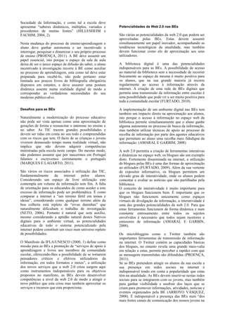 Sociedade da Informação, e como tal a escola deve
apresentar “saberes dinâmicos, múltiplos, variados e
procedentes de muitas fontes” (HILLESHEIM e
FACHIM, 2004, 2).
Nesta mudança do processo de ensino/aprendizagem o
aluno deve ganhar autonomia e ser incentivado a
interrogar, pesquisar e dinamizar o seu próprio processo
de ensino (PROENÇA, 2011). A BE deve assumir um
papel essencial, isto porque o espaço da sala de aula
deixa de ser o único espaço de difusão do saber, o aluno
incentivado à investigação recorre à BE como auxiliar
no processo de aprendizagem, esta como tal deve estar
preparada para recebê-lo, não pode portanto estar
limitada aos poucos livros de bibliografia obrigatória
dispostos em estantes, e deve assumir uma postura
dinâmica assente numa realidade digital de modo a
corresponder as verdadeiras necessidades do seu
moderno público-alvo.
Desafios para as BEs

Naturalmente a modernização do processo educativo
não pode ser vista apenas como uma aproximação de
gerações de forma a ressuscitar o interesse no ensino e
no saber. As TIC trazem grandes possibilidades e
devem ser tidas em conta no seu todo e compreendidas
com os riscos que tem. O facto de as crianças e jovens
viverem demasiado tempo numa realidade virtual, não
implica que não devem adquirir competências
ministradas pela escola neste campo. Do mesmo modo,
não podemos assumir que por nascermos em Portugal
falamos e escrevemos corretamente o português
(MARQUES E LAGARTO, 2011).
São vários os riscos associados à utilização das TIC,
fundamentalmente
da
internet
pelos
alunos.
Considerando um espaço de livre utilização este
contempla um volume de informação sem fim. A falta
de orientação para os educandos de como aceder a este
excesso de informação pode ser problemática. É como
comparar a internet a “um terreno fértil em temas e
ideias”, considerando como qualquer terreno além da
boa colheita está repleto de “ervas daninhas” que
naturalmente dificultam o trabalho de investigação
(NETO, 2006). Portanto é natural que sem auxílio,
mesmo considerando a aptidão natural destes Nativos
digitais para o ambiente virtual, as potencialidades
educativas de todo o sistema potencializado pela
internet podem constituir um risco num universo repleto
de possibilidades.
O Manifesto da IFLA/UNESCO (2000, 1) define como
missão para as BEs a promoção de “serviços de apoio à
aprendizagem e livros aos membros da comunidade
escolar, oferecendo-lhes a possibilidade de se tornarem
pensadores críticos e efetivos utilizadores da
informação, em todos formatos e meios”, a utilização
dos novos serviços que a web 2.0 criou surgem aqui
como instrumentos indispensáveis para os objetivos
propostos no manifesto, as BEs devem desenvolver
competências a nível da web 2.0 de modo a atingir o
novo público que esta criou mas também aproveitar os
serviços e recursos que esta proporciona.

Potencialidades da Web 2.0 nas BEs

São várias as potencialidades da web 2.0 que podem ser
aproveitadas pelas BEs. Estas devem assumir
simultaneamente um papel inovador, acompanhando as
tendências tecnológicas da atualidade, mas também
devem funcionar como elo de aproximação aos seus
utilizadores.
A biblioteca digital é uma das potencialidades
indispensáveis para as BEs. A possibilidade de acesso
ao material da biblioteca sem a necessidade de recorrer
fisicamente ao espaço da mesma é muito positiva para
os alunos, que na sua grande maioria já recorre
regularmente ao acesso à informação através da
internet. A criação de uma rede de BEs digitais que
permita uma transmissão da informação entre escolas é
uma possibilidade que pode vir a ser muito positiva para
toda a comunidade escolar (FURTADO, 2010).
A implementação de um ambiente digital nas BEs tem
também um impacto direto na aproximação aos alunos,
isto porque o acesso à informação no espaço web da
biblioteca permite simultaneamente que o aluno ganhe
alguma autonomia no processo de busca da informação,
mas também utilizar técnicas de apoio ao processo de
recolha de informação por parte dos agentes educativos
que permitam ao aluno uma recolha mais fidedigna da
informação. (AMARAL E GARBIM, 2008)
A web 2.0 permitiu a criação de ferramentas interativas
e dinâmicas no espaço web, os blogues são um exemplo
disto. Fortemente disseminada na internet, a utilização
de blogues pelas BEs é uma das formas de aproximação
ao utilizador (FURTADO, 2009). Além da sua vertente
de expositor informativo, os blogues permitem um
elevado grau de interatividade, onde os alunos podem
comentar e avaliar as notícias que são partilhadas pela
biblioteca.
O conceito de interatividade é muito importante para
que os blogues funcionem bem. É importante que os
blogues não funcionem unicamente como espaços
virtuais de divulgação da informação, a interatividade é
uma das grandes potencialidades da web 2.0. Para que
estas ferramentas funcionem de forma dinâmica e num
constante entrosamento entre todos os sujeitos
envolvidos é necessário que todos sejam recetores e
emissores de informação (AMARAL E GARBIN,
2008).
Os microbloggins como o Twitter também são
importantes ferramentas de transmissão de informação
na internet. O Twitter contém as capacidades básicas
dos blogues, no entanto revela uma grande mais-valia
em relação a estas, permite perceber a rapidez com que
as mensagens transmitidas são difundidas (PROENÇA,
2011).
Se as BEs pretendem atingir os alunos da sua escola a
sua presença em redes sociais na internet é
indispensável tendo em conta a popularidade que estas
têm na atualidade. As BEs devem inserir-se nestas redes
sociais para se integrarem com os jovens, mas também
para ganhar visibilidade e usufruir dos laços que se
criam para promover informações, atividades, notícias e
eventos organizados pela BE (ARROYO VÁSQUEZ,
2008). É indispensável a presença das BEs num “dos
mais fortes canais de comunicação dos nossos jovens na

 