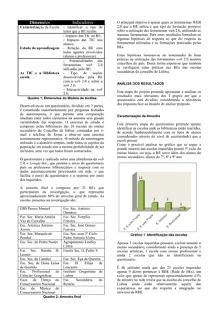 Dimensões

Indicadores

Caracterização da Escola

- Identificar o tipo de
leitor que a BE recebe.
- Impacto das TIC na BE;
- Impacto das TIC nos
alunos;
- Relação da BE com
todos agentes envolvidos
(alunos e professores).
- Potencialidades das
ferramentas
web
2.0
utilizadas pela BE;
Tipo
de
acções
desenvolvidas pela BE
com a web 2.0 e sobre a
web 2.0;
- Interactividade na web
2.0.

Estado da aprendizagem

As TIC e a Biblioteca
escola

Quadro 1: Dimensões do Modelo de Análise

Desenvolveu-se um questionário, dividido em 3 partes,
é constituído maioritariamente por perguntas fechadas
de autorresposta, o que permite uma comparação
imediata entre todos elementos da amostra sem grande
variabilidade das respostas. O universo de estudo é
composto pelas bibliotecas das 26 escolas do ensino
secundário do Concelho de lisboa, contatadas por email e telefone de forma a obter-se uma amostra
minimamente representativa. O método de amostragem
utilizado é o aleatório simples, onde todos os sujeitos da
população em estudo tem a mesma probabilidade de ser
incluídos, uma vez que todos foram contactados.
O questionário é realizado sobre uma plataforma da web
2.0, o Google doc., que permite o envio do questionário
para os professores bibliotecários e resposta com os
dados automaticamente processados em rede, o que
facilita o envio de questionário e a resposta por parte
dos inquiridos.

O principal objetivo é apurar quais as ferramentas WEB
2.0 que a BE utiliza e que tipo de formação promove
sobre a utilização das ferramentas web 2.0, utilizando as
mesmas ferramentas. Para estes resultados formulam-se
algumas hipóteses de resposta no que diz respeito às
ferramentas utilizadas e às formações praticadas pelas
BEs.
Estas hipóteses baseiam-se no testemunho de boas
práticas na utilização das ferramentas web 2.0 noutros
concelhos do país. Desta forma espera-se que também
se verifiquem estas práticas nas BEs das escolas
secundárias do concelho de Lisboa.
ANÁLISE DOS RESULTADOS

Esta etapa do projeto pretende apresentar e analisar os
resultados mais relevantes dos 3 grupos em que o
questionário está dividido, considerando a relevância
das respostas face ao modelo de análise proposto.
Caracterização da Amostra

Esta primeira etapa do questionário pretende apenas
identificar as escolas onde as bibliotecas estão inseridas,
de acordo fundamentalmente com os tipos de alunos
(considerados através do nível de escolaridade) que a
escola possui.
Como é possível analisar no gráfico que se segue a
grande maioria das escolas inquiridas possui 3º ciclo do
ensino básico, ou seja, a BE serve além dos alunos do
ensino secundário, alunos do 7º, 8º e 9º ano:

A amostra final é composta por 21 BEs que
participaram da investigação, o que representa
aproximadamente 80% do universo geral de estudo. As
escolas presentes na investigação são:
EBS Passos Manuel
Esc. Sec. Maria Amália
Vaz de Carvalho
Esc. Artística António
Arroio
Esc. Sec. Marquês de
Pombal
Esc. Sec. de Pedro Nunes
Esc. Sec. Rainha D.
Leonor
Esc. Sec. de Camões
Esc. Sec. de Dona Luísa
de Gusmão
Esc.
Profissional
de
Ciências Geográficas
Esco. de Dança do
Conservatório Nacional
Esc. de Música do
Conservatório Nacional

Esc. Sec. António
Damásio
Esc. Sec. Vergílio
Ferreira
Esc. Sec. José Gomes
Ferreira
Esc. Sec. com 3º Ciclo
Padre António Vieira
Agrupamento Lindley
Cintra
Escola Sec, D. Pedro V
Esc. Sec. Eça de Queirós
Esc.
D.
Filipa
de
Lencastre
Instituto Gregoriano de
Lisboa
Esc.
Secundária
do
Restelo

Quadro 2: Amostra final

Gráfico 1: Identificação das escolas

Apenas 3 escolas inquiridas possuem exclusivamente o
ensino secundário, considerando ainda a presença de 3
escolas artísticas, 1 escola com ensino profissional e
ainda 2 escolas que não se identificaram no
questionário.
É de salientar ainda que das 21 escolas inquiridas
apenas 9 dizem pertencer à RBE (Rede de BEs), um
valor que apesar de representar aproximadamente 43%
da amostra na rede revela que as escolas do concelho de
Lisboa ainda estão relativamente aquém das
expectativas no que diz respeito a integração no
universo da RBE.

 