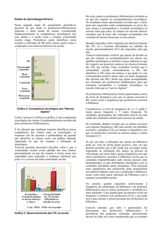 Estado da Aprendizagem/Ensino

Nesta segunda etapa do questionário pretende-se
perceber de que modo os professores-bibliotecários
analisam o atual estado do ensino, considerando
fundamentalmente as competências tecnológicas dos
seus alunos e o modo como a restante comunidade
escolar reage. Pretende-se ainda identificar como
avaliam a utilização da BE pelos alunos assim como a
cooperação com outros professores da escola.

De certo modo os professores bibliotecários dividem-se
no que diz respeito ao acompanhamento tecnológico.
Os resultados muito aproximados revelam que a maior
parte dos inquiridos estão completamente ao nível dos
seus alunos e acompanham a evolução tecnológica ao
mesmo ritmo que estes, no entanto um elevado número
considera que de facto não consegue acompanhar esta
evolução da mesma forma que os seus alunos.
Quando inquiridos sobre a hipótese do desenvolvimento
das TIC vir a levantar dificuldades ao trabalho da
escola, aproximadamente 81% dos inquiridos acha que
não.
Torna-se interessante verificar que apesar da divisão no
que diz respeito ao acompanhamento aos alunos nas
aptidões tecnológicas a amostra é quase unânime no que
diz respeito aos possíveis entraves do desenvolvimento
das TIC nas escolas. Estes resultados revelam que a
comunidade escolar, nomeadamente a BE, não
identifica as TIC como um entrave, o que pode vir a ser
extremamente positivo numa cada vez maior integração
das mesmas nas BEs, desde que sejam acompanhadas
por formação aos professores bibliotecários para que
consigam acompanhar a evolução tecnológica ao
mesmo ritmo que os “nativos digitais”.
Os professores bibliotecários foram questionados acerca
do nível de frequência com que os alunos recorrem à
BE, assim como a frequência que professores recorrem
a biblioteca.

Gráfico 2: Competência tecnológica dos "Nativos
digitais"

Como é possível verificar no gráfico 2 esta componente
tecnológica dos alunos é fundamentalmente reconhecida
pelos professores bibliotecários.
É de salientar que nenhuma resposta identificou pouca
competência dos alunos para as tecnologias, as
respostas vão de encontro à problemática da questão
que identifica os alunos como um público bastante
capacitado no que diz respeito a utilização de
tecnologias.
Torna-se portanto necessário perceber como é que a
comunidade escolar avalia aptidão dos seus alunos,
principalmente no que diz respeito à forma como tem
capacidade para responder à mudança estrutural que
pode vir a ocorrer em toda comunidade escolar:

Considerou-se o nível de frequência de 1 a 5, sendo 1
muito pouco frequente e 5 muito frequente. Os
resultados apresentados são elaborados através de uma
média dos resultados obtidos pela amostra do estudo.
Os resultados obtidos revelam que os alunos recorrem
com alguma frequência a BE para auxílio em trabalhos
escolares e pesquisa (3,6), no entanto a frequência com
que os professores recorrem ao mesmo espaço é muito
limitada (2,7).
Se por um lado a utilização dos alunos da biblioteca
pode ser vista de forma muito positiva, uma vez que
permite perceber que a BE ainda tem um papel muito
importante na orientação dos alunos na procura de
informação, por outro lado a pouca frequência com que
outros professores recorrem à biblioteca revela que os
conteúdos disponibilizados pela mesma possam estar
desatualizados ou não diretamente interligados com os
conteúdos abordados pelas disciplinas. Uma presença
mais significativa dos professores pode potencializar
um material didático mais rico e atualizado à biblioteca,
assim como uma maior interação da biblioteca com a
restante comunidade escolar.
No entanto, quando inquiridos relativamente à
frequência da colaboração da biblioteca e do professor
bibliotecário com os outros professores o resultado já é
mais animador. Uma grande parte da amostra revela ser
frequente o contacto com professores (3,4), o que pode
servir para atenuar a pouca presença dos professores na
biblioteca.

Gráfico 3: Desenvolvimento das TIC na escola

Convém salientar que todo o questionário foi
direcionado aos professores bibliotecários. A
pertinência das perguntas realizadas anteriormente
devem ser tidas em conta considerando que os restantes

 