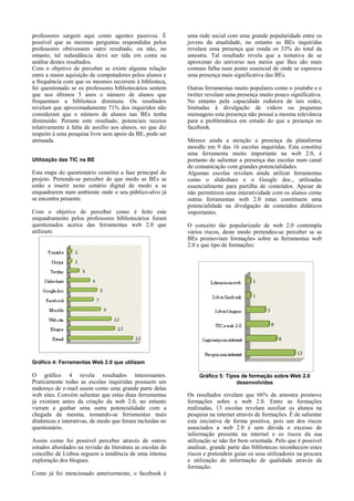 professores surgem aqui como agentes passivos. É
possível que as mesmas perguntas respondidas pelos
professores obtivessem outro resultado, ou não, no
entanto, tal redundância deve ser tida em conta na
análise destes resultados.
Com o objetivo de perceber se existe alguma relação
entre a maior aquisição de computadores pelos alunos e
a frequência com que os mesmos recorrem à biblioteca,
foi questionado se os professores bibliotecários sentem
que nos últimos 5 anos o número de alunos que
frequentam a biblioteca diminuiu. Os resultados
revelam que aproximadamente 71% dos inquiridos não
consideram que o número de alunos nas BEs tenha
diminuído. Perante este resultado, potenciais receios
relativamente à falta de auxílio aos alunos, no que diz
respeito à uma pesquisa livre sem apoio da BE, pode ser
atenuada.
Utilização das TIC na BE

Esta etapa do questionário constitui a fase principal do
projeto. Pretende-se perceber de que modo as BEs se
estão a inserir neste cenário digital de modo a se
enquadrarem num ambiente onde o seu público-alvo já
se encontra presente.
Com o objetivo de perceber como é feito este
enquadramento pelos professores bibliotecários foram
questionados acerca das ferramentas web 2.0 que
utilizam:

uma rede social com uma grande popularidade entre os
jovens da atualidade, no entanto as BEs inquiridas
revelam uma presença que ronda os 33% do total da
amostra. Tal resultado revela que a tentativa de se
aproximar do universo nos meios que lhes são mais
comuns falha num ponto essencial de onde se esperava
uma presença mais significativa das BEs.
Outras ferramentas muito populares como o youtube e o
twitter revelam uma presença muito pouco significativa.
No entanto pela capacidade redutora de tais redes,
limitadas à divulgação de vídeos ou pequenas
mensagens esta presença não possuí a mesma relevância
para a problemática em estudo do que a presença no
facebook.
Merece ainda a atenção a presença da plataforma
moodle em 9 das 16 escolas inquiridas. Esta constitui
uma ferramenta muito importante na web 2.0, é
portanto de salientar a presença das escolas num canal
de comunicação com grandes potencialidades.
Algumas escolas revelam ainda utilizar ferramentas
como o slideshare e o Google doc., utilizadas
essencialmente para partilha de conteúdos. Apesar de
não permitirem uma interatividade com os alunos como
outras ferramentas web 2.0 estas constituem uma
potencialidade na divulgação de conteúdos didáticos
importantes.
O conceito tão popularizado de web 2.0 contempla
vários riscos, deste modo pretendeu-se perceber se as
BEs promoviam formações sobre as ferramentas web
2.0 e que tipo de formações:

Gráfico 4: Ferramentas Web 2.0 que utilizam

O gráfico 4 revela resultados interessantes.
Praticamente todas as escolas inquiridas possuem um
endereço de e-mail assim como uma grande parte delas
web sites. Convém salientar que estas duas ferramentas
já existiam antes da criação da web 2.0, no entanto
vieram a ganhar uma outra potencialidade com a
chegada da mesma, tornando-se ferramentas mais
dinâmicas e interativas, de modo que foram incluídas no
questionário.
Assim como foi possível perceber através de outros
estudos abordados na revisão da literatura as escolas do
concelho de Lisboa seguem a tendência de uma intensa
exploração dos blogues.
Como já foi mencionado anteriormente, o facebook é

Gráfico 5: Tipos de formação sobre Web 2.0
desenvolvidas

Os resultados revelam que 66% da amostra promove
formações sobre a web 2.0. Entre as formações
realizadas, 13 escolas revelam auxiliar os alunos na
pesquisa na internet através de formações. É de salientar
esta iniciativa de forma positiva, pois um dos riscos
associados a web 2.0 é sem dúvida o excesso de
informação presente na internet e os riscos da sua
utilização se não for bem orientada. Pelo que é possível
analisar, grande parte das bibliotecas reconhecem estes
riscos e pretendem guiar os seus utilizadores na procura
e utilização de informação de qualidade através da
formação.

 