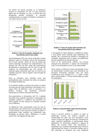 No entanto foi preciso perceber se as bibliotecas
utilizam as ferramentas da web 2.0 para promover
algum tipo de formação, ou seja, se através das suas
ferramentas efetuam formações, se inserindo
verdadeiramente no contexto do digital e auxiliando os
seus alunos através da rede.

Gráfico 7: Tipos de acções desenvolvidas nas
ferramentas web 2.0 que utilizam
Gráfico 6: Tipo de formações realizadas nas
ferramentas web 2.0 que utiliza

Aproximadamente 62% das escolas analisadas revelam
promover ações de formação através das ferramentas
web 2.0 que utilizam. Apesar de mais de metade das
escolas inquiridas revelarem este comportamento é de
salientar que 38% das BEs ainda não potencializam
devidamente as ferramentas web 2.0, uma vez que não
usufruem da interatividade que esta permite no
ambiente digital, permitindo mais uma vez inserir-se na
realidade usual dos “nativos digitais” para formação de
utilizadores.
Entre as formações mais efetuadas existe uma
preponderância para orientação dos alunos na pesquisa
do catálogo da biblioteca.

A divulgação de vídeos didáticos e trabalhos de alunos
é uma prática muito utilizada pelas plataformas em
questão, isto é essencial por permitir a abordagem de
conteúdos importantes para os alunos nas plataformas
que lhes despertam um elevado interesse.
Como já foi anteriormente referido, um conceito
essencial para determinar o impacto das ferramentas
web 2.0 na comunidade escolar é o de interatividade.
Neste sentido as bibliotecas foram questionadas acerca
da interatividade existente pelos seus utilizadores nas
principais ferramentas utilizadas. Para este efeito
considerou-se uma avaliação de 1 a 5, sendo 1 muito
pouca interatividade e 5 muita interatividade por parte
dos utilizadores.

É de salientar também a tentativa de auxiliar os alunos
em temas que não estão diretamente relacionados com o
espaço físico da biblioteca, como os escritores e as
práticas escolares, que constituem elementos
importantes na estrutura curricular dos alunos.
Para potencializar as ferramentas web 2.0 é também
necessária uma constante renovação e apresentação de
conteúdos apelativos e didáticos que permitam aos
alunos ligados na rede estarem em constante contacto
com a biblioteca.
As bibliotecas foram questionadas acerca do tipo de
conteúdo/ações que desenvolvem nas plataformas web
2.0 que utilizam. Como é possível verificar no gráfico 7
praticamente todas usufruem das plataformas para
divulgação de notícias sobre a biblioteca e a escola
assim como a divulgação de links úteis:

Gráfico 8: Interactividade média das ferramentas
web 2.0

Como é possível analisar no gráfico 8, todas as
plataformas revelam um número reduzido de
interatividade por parte dos seus utilizadores. Estes
valores revelam que apesar da possível visualização de
todos conteúdos partilhados a transformação destas
plataformas em ferramentas dinâmicas e espaços de
debate não ocorrem ainda. Sem desvalorizar a
importância dos conteúdos apresentados para a literacia
informacional dos alunos, é necessário também que as
BEs percebam as temáticas que mais despertam

 