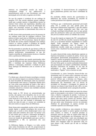 interesse na comunidade escolar de modo a
conseguirem
atingir
o
seu
público-alvo
e
potencializarem assim as suas ferramentas com uma
participação ativa de todos os agentes envolvidos.
No que diz respeito à existência de um catálogo de
pesquisa, 81% das escolas admitem possuir catálogo,
sendo que a grande maioria o disponibiliza mesmo na
internet. Estes valores são importantes, identifica uma
boa prática na orientação na busca de informação dos
alunos sem necessitar recorrer ao espaço físico da
biblioteca para perceber se determinada obra existe ou
não.
As BEs foram ainda questionadas acerca da presença do
seu catálogo numa rede de catálogos coletivos. Esta
prática já muito usual entre as bibliotecas universitárias
surge nas BEs com 30% de presença. Apesar de menos
de metade das escolas estarem integradas num catálogo
coletivo os valores revelam a existência de alguma
cooperação entre as BEs do concelho de Lisboa.
Por fim pretendeu-se perceber de que formas as BEs do
concelho cooperam entre si. Os resultados indicam boas
práticas profissionais, nomeadamente no que diz
respeito a partilha de conhecimentos técnicos e reuniões
entre os professores bibliotecários.
Convém ainda salientar que quando questionadas sobre
o tipo de biblioteca com que exercem parceria, além das
BEs a totalidade das respostas indica bibliotecas
públicas e municipais, mantendo a tradição de apoio
desta tipologia de bibliotecas com as escolas de sua
região.
CONCLUSÃO

É evidente que o desenvolvimento tecnológico existente
criou um enorme impacto na estrutura humana e social
da atual Sociedade da Informação onde nos inserimos.
A aproximação entre nativos e imigrantes digitais deve
ser vista como uma prioridade de modo a que todo o
sistema educativo não entre em declínio, e para que os
conteúdos educativos visionem uma realidade existente
e em constante mutação.
Deste modo as TIC devem ser potencializadas nas
escolas, não apenas como disciplina, mas no seu todo.
A escola deve utilizar as TIC e as suas ferramentas
como forma de ir ao encontro das expectativas dos seus
alunos. O aluno não está limitado à informação que
recebe nas salas de aula, e o acesso aos conteúdos já
não está restrito ao espaço físico de bibliotecas.
Desta forma toda comunidade escolar se deve inserir no
mundo digital, a aptidão tecnológica dos jovens não
implica que a escola se deva despreocupar com o seu
papel, antes pelo contrário, deve estar “no terreno” com
os seus alunos pois o acesso a informação facilitado é
um risco quando é feito sem orientação. A web 2.0
trouxe um mundo de oportunidades para que a escola, e
nomeadamente a BE, se aproximem dos seus
utilizadores.
As bibliotecas digitas, os blogues e as redes sociais
entre outras ferramentas da web 2.0, proporcionam às
BEs um apoio nos meios mais populares para os jovens

na atualidade. O desenvolvimento de competências
nestas plataformas permite uma maior visibilidade da
BE.
Os resultados obtidos através dos questionários às
bibliotecas das escolas secundárias do concelho de
Lisboa permitiram tirar algumas conclusões.
Verifica-se que o desfasamento geracional provocado
pelas TIC é sentido por uma grande parte dos
professores bibliotecários inquiridos, o que não implica
que não estejam preparados para lidar com esta
evolução tecnológica desenfreada, uma vez que grande
parte dos professores indica que este desenvolvimento
não provoca nenhum entrave ao trabalho das escolas.
No que diz respeito ao impacto das TIC, nomeadamente
da web 2.0, nas BEs do concelho é possível afirmar que
estas já se encontram bastante enquadradas no cenário
digital. Estão presentes em alguns canais de
comunicação importantes como os blogues e as
plataformas moodle, sendo que a presença em redes
sociais como o facebook fica ainda um pouco aquém do
esperado.
As ações desenvolvidas nestas plataformas superam as
hipóteses formuladas no modelo de análise. Existe uma
preocupação demonstrada principalmente no que diz
respeito o auxílio na pesquisa de informação na internet
o que tem que ser analisado de forma muito positiva.
De uma forma geral, as escolas analisadas demonstram
uma preocupação em relação à problemática abordada.
Revelam consciência da mudança no seu tipo de
utilizadores e uma preocupação em manter-se
atualizados e “ligados” com os mesmos na rede.
Considerando as várias formações desenvolvidas nas
ferramentas web 2.0, assim como a presença em meios
de comunicação muito populares entre os alunos é
possível afirmar que a presença nos blogues, redes
sociais e outras plataformas assim como uma constante
dinamização das ferramentas web 2.0 através de
atividades de formação e divulgação de material de
interesse aos alunos é uma forma de unir a BE e os seus
utilizadores, respondendo assim a pergunta de partida.
No entanto a falta de interatividade por parte dos alunos
pode ser preocupante e um entrave a uma resposta mais
clara e objetiva à pergunta de partida. A presença na
web 2.0 permite à BE uma maior ligação com os seus
alunos num meio muito comum aos mesmos. Mas a
falta de interatividade destes na rede leva a equacionar
até que ponto estas ferramentas servem um princípio
dinâmico de aproximação ou apenas revelam um
conteúdo expositivo de informação virtual.
Neste caminho evidencia-se uma proposta de futura
investigação que explore os outros agentes envolvidos
neste cenário: os alunos. É essencial perceber os
principais motivos que estão na origem desta falta de
interatividade e participação nas ferramentas web 2.0
que utilizam. Desta forma e após uma abordagem que
permita analisar todos os agentes envolvidos é possível
definir uma estratégia capaz de aproximar cada vez
mais alunos e BE, mesmo que tal não se verifique
fisicamente.

 