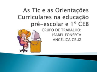 As Tic e as Orientações Curriculares na educação pré-escolar e 1º CEB GRUPO DE TRABALHO: ISABEL FONSECA ANGÉLICA CRUZ 