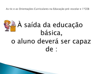 À saída da educação básica, o aluno deverá ser capaz de :As tic e as Orientações Curriculares na Educação pré-escolar e 1ºCEB