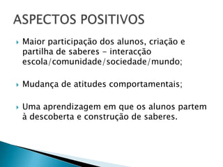 Maior participação dos alunos, criação e partilha de saberes - interacção escola/comunidade/sociedade/mundo;Mudança de atitudes comportamentais;Uma aprendizagem em que os alunos partem à descoberta e construção de saberes.ASPECTOS POSITIVOS
