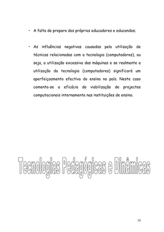 • A falta de preparo dos próprios educadores e educandos;



• As influências negativas causadas pela utilização de

  técnicas relacionadas com a tecnologia (computadores), ou

  seja, a utilização excessiva das máquinas e se realmente a

  utilização da tecnologia (computadores) significará um

  aperfeiçoamento efectivo do ensino no país. Neste caso

  comenta-se   a   eficácia   da   viabilização   de   projectos

  computacionais internamente nas instituições de ensino.




                                                              10
 