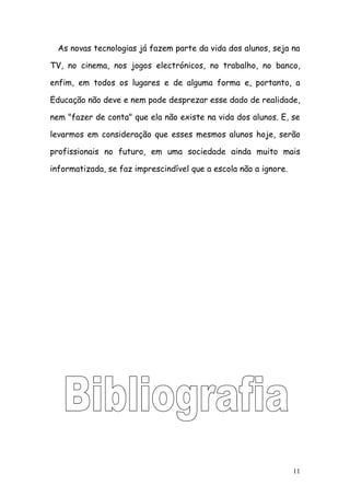 As novas tecnologias já fazem parte da vida dos alunos, seja na

TV, no cinema, nos jogos electrónicos, no trabalho, no banco,

enfim, em todos os lugares e de alguma forma e, portanto, a

Educação não deve e nem pode desprezar esse dado de realidade,

nem "fazer de conta" que ela não existe na vida dos alunos. E, se

levarmos em consideração que esses mesmos alunos hoje, serão

profissionais no futuro, em uma sociedade ainda muito mais

informatizada, se faz imprescindível que a escola não a ignore.




                                                                  11
 