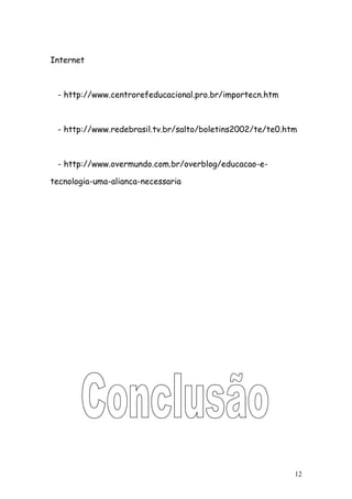 Internet



 - http://www.centrorefeducacional.pro.br/importecn.htm



 - http://www.redebrasil.tv.br/salto/boletins2002/te/te0.htm



 - http://www.overmundo.com.br/overblog/educacao-e-

tecnologia-uma-alianca-necessaria




                                                           12
 