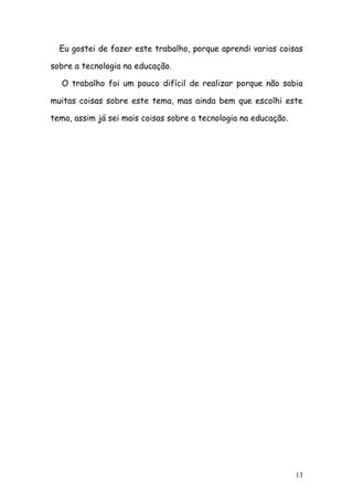 Eu gostei de fazer este trabalho, porque aprendi varias coisas

sobre a tecnologia na educação.

  O trabalho foi um pouco difícil de realizar porque não sabia

muitas coisas sobre este tema, mas ainda bem que escolhi este

tema, assim já sei mais coisas sobre a tecnologia na educação.




                                                                 13
 