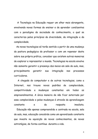A Tecnologia na Educação requer um olhar mais abrangente,

envolvendo novas formas de ensinar e de aprender condizentes

com o paradigma da sociedade do conhecimento, o qual se

caracteriza pelos princípios da diversidade, da integração e da

complexidade.

  As novas tecnologias só terão sentido a partir de uma mudança

da postura pedagógica do professor e com um repensar deste

sobre sua própria prática, conceber que existem outras maneiras

de explorar e representar o mundo. Tecnologias na escola envolve

não somente garantir a presença dos meios em sala de aula, mas,

principalmente    garantir    sua    integração        nos   processos

curriculares.

   A chegada do computador e de outras tecnologias, como a

Internet,   nos   trouxe     novos   padrões      de    complexidade,

competitividade    e   mudanças      constantes        em    todos   os

empreendimentos. A única maneira de não ficar soterrado por

essa complexidade e pelas mudanças é através da aprendizagem

constante         e          da         resposta              imediata.

  Educação não apenas compreendida e centrada na escola, sala

de aula, mas, educação concebida como um aprendizado constante

que investe na aquisição de novos conhecimentos, de novas

estratégias, de forma contínua durante a vida.


                                                                      4
 