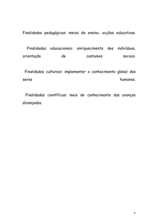 Finalidades pedagógicas: meios de ensino, acções educativas.



  Finalidades   educacionais:   enriquecimento   dos   indivíduos,

orientação            de            costumes              sociais.



 Finalidades culturais: implementar o conhecimento global dos

seres                                                   humanos.



 Finalidades científicas: meio de conhecimento dos avanços

alcançados.




                                                                 6
 