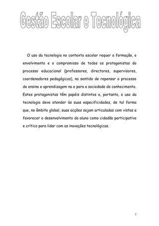 O uso da tecnologia no contexto escolar requer a formação, o

envolvimento e o compromisso de todos os protagonistas do

processo educacional (professores, directores, supervisores,

coordenadores pedagógicos), no sentido de repensar o processo

de ensino e aprendizagem na e para a sociedade do conhecimento.

Estes protagonistas têm papéis distintos e, portanto, o uso da

tecnologia deve atender às suas especificidades, de tal forma

que, no âmbito global, suas acções sejam articuladas com vistas a

favorecer o desenvolvimento do aluno como cidadão participativo

e crítico para lidar com as inovações tecnológicas.




                                                                7
 