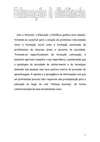 Com a Internet, a Educação a Distância ganhou novo impulso,

tornando-se acessível para a solução de problemas relacionados

tanto à formação inicial como à formação continuada de

profissionais de diversas áreas e sectores da sociedade.

Tratando-se   especificamente    da   formação   continuada,   é

bastante oportuno ressaltar a sua importância, considerando que

o paradigma da sociedade do conhecimento e da tecnologia

demanda das pessoas uma nova postura acerca do processo de

aprendizagem. A rapidez e a abrangência de informações com que

um profissional preciso lidar requerem uma predisposição para a

educação ao longo da vida "lifelong learning", de forma

contextualizada às suas necessidades reais.




                                                               8
 