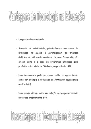 • Despertar da curiosidade;



• Aumento da criatividade, principalmente nos casos de

    utilização   no   auxilio   á   aprendizagem   de   crianças

    deficientes, até então realizada de uma forma não tão

    eficaz, como é o caso de programas utilizados pela

    prefeitura da cidade de São Paulo, na gestão de 1992;



•   Uma ferramenta poderosa como auxílio no aprendizado,

    como por exemplo a utilização de softwares educacionais

    (multimédia);



• Uma produtividade maior em relação ao tempo necessário

    ao estudo propriamente dito.




                                                               9
 